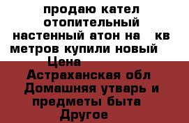 продаю кател отопительный настенный“атон“на150кв метров купили новый  › Цена ­ 18 800 - Астраханская обл. Домашняя утварь и предметы быта » Другое   